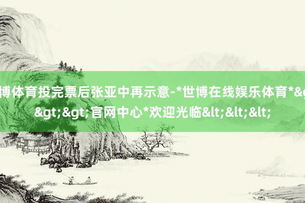 世博体育投完票后张亚中再示意-*世博在线娱乐体育*>>>官网中心*欢迎光临<<<