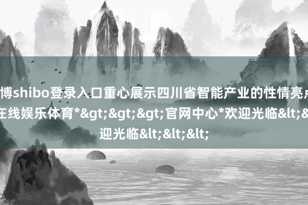 世博shibo登录入口重心展示四川省智能产业的性情亮点-*世博在线娱乐体育*>>>官网中心*欢迎光临<<<