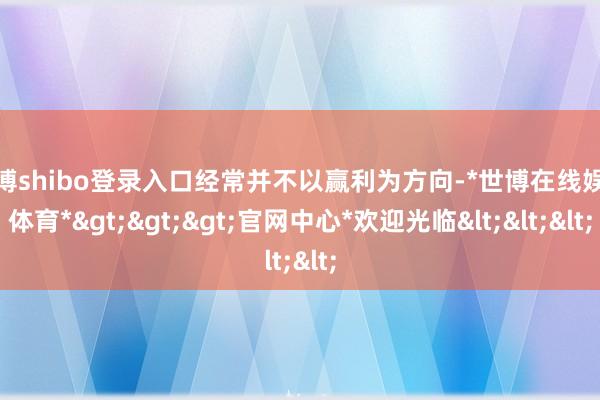 世博shibo登录入口经常并不以赢利为方向-*世博在线娱乐体育*>>>官网中心*欢迎光临<<<