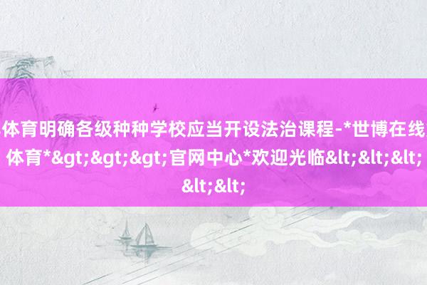 世博体育明确各级种种学校应当开设法治课程-*世博在线娱乐体育*>>>官网中心*欢迎光临<<<