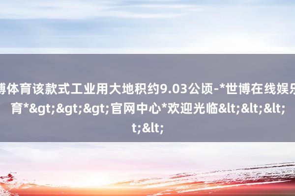 世博体育该款式工业用大地积约9.03公顷-*世博在线娱乐体育*>>>官网中心*欢迎光临<<<