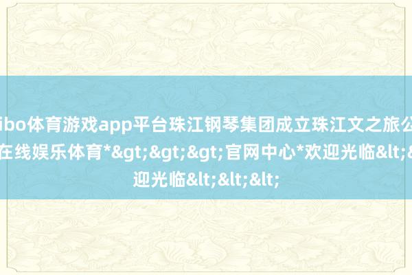 shibo体育游戏app平台珠江钢琴集团成立珠江文之旅公司-*世博在线娱乐体育*>>>官网中心*欢迎光临<<<
