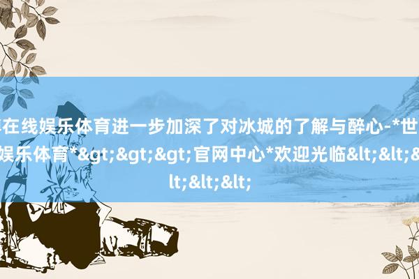 世博在线娱乐体育进一步加深了对冰城的了解与醉心-*世博在线娱乐体育*>>>官网中心*欢迎光临<<<