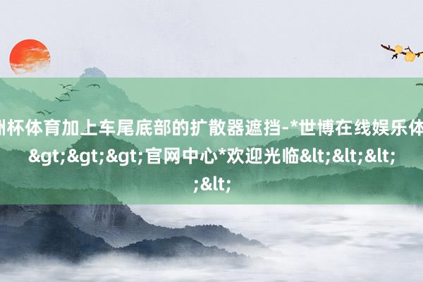 欧洲杯体育加上车尾底部的扩散器遮挡-*世博在线娱乐体育*>>>官网中心*欢迎光临<<<