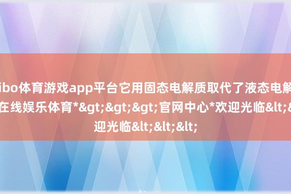 shibo体育游戏app平台它用固态电解质取代了液态电解液-*世博在线娱乐体育*>>>官网中心*欢迎光临<<<