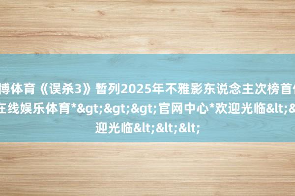 世博体育《误杀3》暂列2025年不雅影东说念主次榜首位-*世博在线娱乐体育*>>>官网中心*欢迎光临<<<