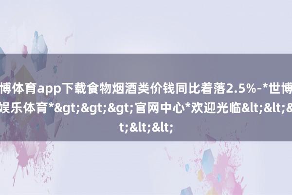 世博体育app下载食物烟酒类价钱同比着落2.5%-*世博在线娱乐体育*>>>官网中心*欢迎光临<<<