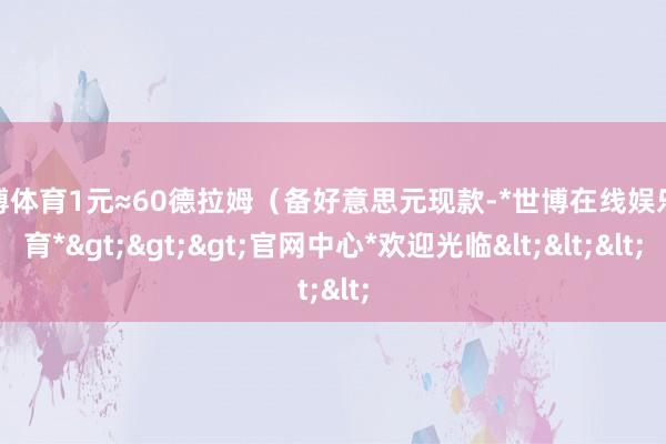 世博体育1元≈60德拉姆(备好意思元现款-*世博在线娱乐体育*>>>官网中心*欢迎光临<<<