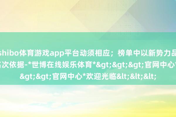 shibo体育游戏app平台动须相应；榜单中以新势力品牌的年头末增幅为名次依据-*世博在线娱乐体育*>>>官网中心*欢迎光临<<<