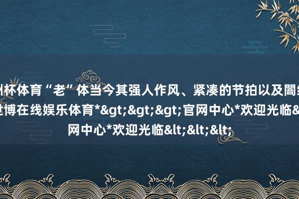 欧洲杯体育“老”体当今其强人作风、紧凑的节拍以及闇练的幽默上-*世博在线娱乐体育*>>>官网中心*欢迎光临<<<