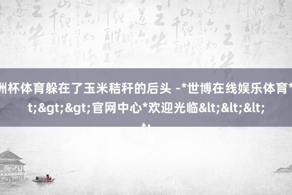 欧洲杯体育躲在了玉米秸秆的后头 -*世博在线娱乐体育*>>>官网中心*欢迎光临<<<
