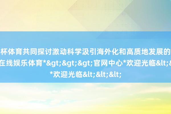 欧洲杯体育共同探讨激动科学汲引海外化和高质地发展的旅途-*世博在线娱乐体育*>>>官网中心*欢迎光临<<<