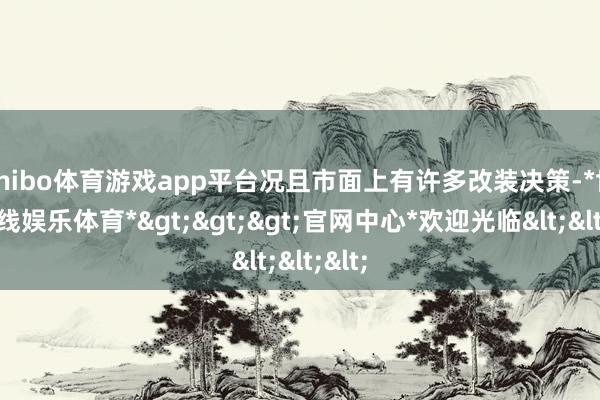 shibo体育游戏app平台况且市面上有许多改装决策-*世博在线娱乐体育*>>>官网中心*欢迎光临<<<