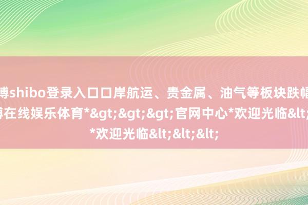 世博shibo登录入口口岸航运、贵金属、油气等板块跌幅居前-*世博在线娱乐体育*>>>官网中心*欢迎光临<<<