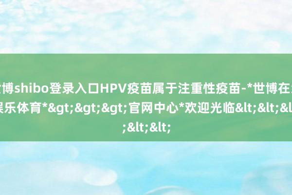 世博shibo登录入口HPV疫苗属于注重性疫苗-*世博在线娱乐体育*>>>官网中心*欢迎光临<<<