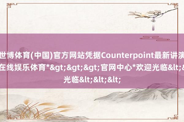 世博体育(中国)官方网站凭据Counterpoint最新讲演-*世博在线娱乐体育*>>>官网中心*欢迎光临<<<