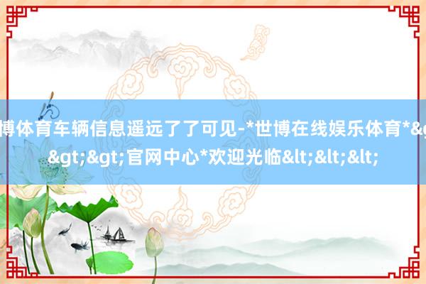 世博体育车辆信息遥远了了可见-*世博在线娱乐体育*>>>官网中心*欢迎光临<<<