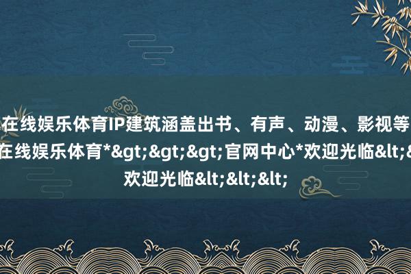 世博在线娱乐体育IP建筑涵盖出书、有声、动漫、影视等业态-*世博在线娱乐体育*>>>官网中心*欢迎光临<<<