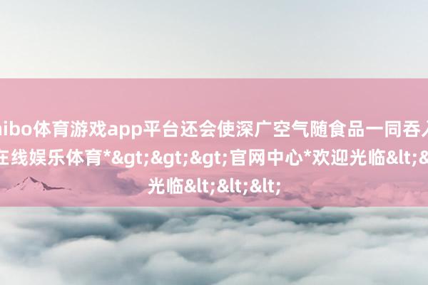 shibo体育游戏app平台还会使深广空气随食品一同吞入-*世博在线娱乐体育*>>>官网中心*欢迎光临<<<