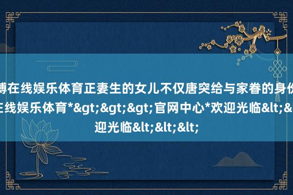世博在线娱乐体育正妻生的女儿不仅唐突给与家眷的身份-*世博在线娱乐体育*>>>官网中心*欢迎光临<<<