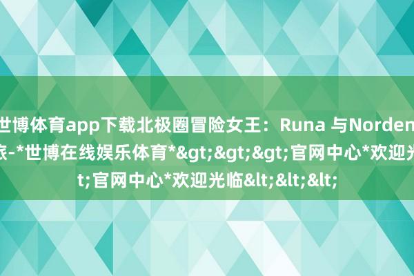 世博体育app下载北极圈冒险女王：Runa 与Norden 901 的探险之旅-*世博在线娱乐体育*>>>官网中心*欢迎光临<<<