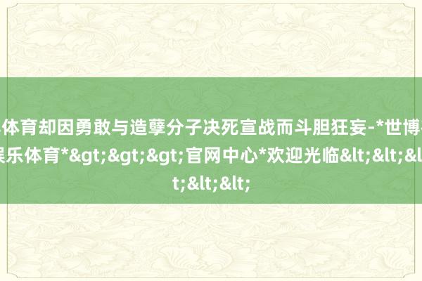 世博体育却因勇敢与造孽分子决死宣战而斗胆狂妄-*世博在线娱乐体育*>>>官网中心*欢迎光临<<<