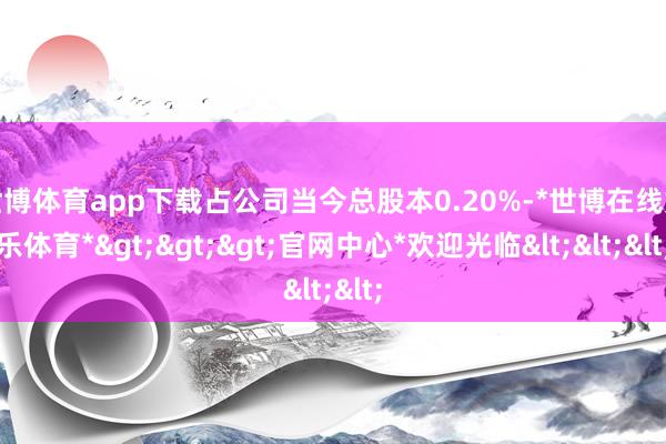 世博体育app下载占公司当今总股本0.20%-*世博在线娱乐体育*>>>官网中心*欢迎光临<<<