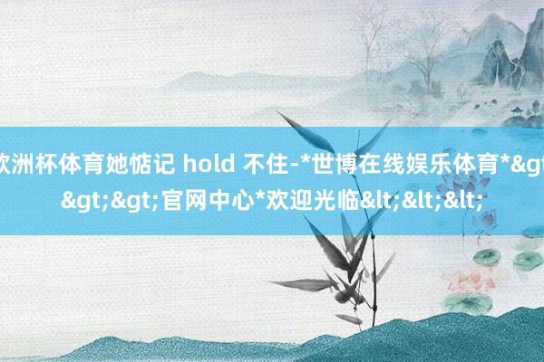 欧洲杯体育她惦记 hold 不住-*世博在线娱乐体育*>>>官网中心*欢迎光临<<<
