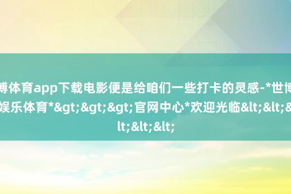 世博体育app下载电影便是给咱们一些打卡的灵感-*世博在线娱乐体育*>>>官网中心*欢迎光临<<<