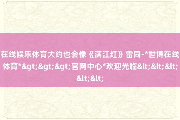 世博在线娱乐体育大约也会像《满江红》雷同-*世博在线娱乐体育*>>>官网中心*欢迎光临<<<