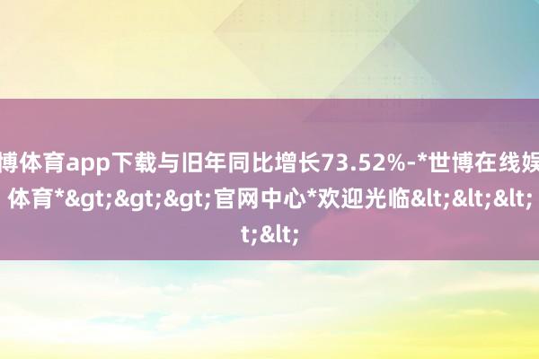 世博体育app下载与旧年同比增长73.52%-*世博在线娱乐体育*>>>官网中心*欢迎光临<<<