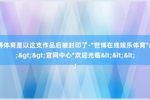 世博体育是以这支作品后被封印了-*世博在线娱乐体育*>>>官网中心*欢迎光临<<<