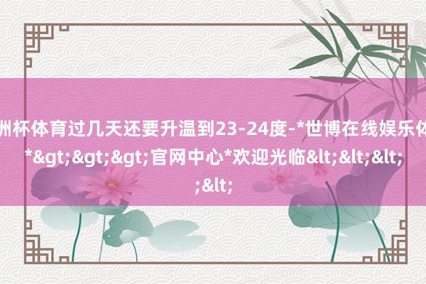 欧洲杯体育过几天还要升温到23-24度-*世博在线娱乐体育*>>>官网中心*欢迎光临<<<