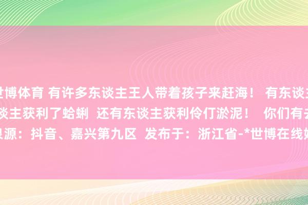 世博体育 有许多东谈主王人带着孩子来赶海！ 有东谈主获利满满一盆螃蟹！  有东谈主获利了蛤蜊  还有东谈主获利伶仃淤泥！  你们有去赶海过吗？ 详尽泉源：抖音、嘉兴第九区  发布于：浙江省-*世博在线娱乐体育*>>>官网中心*欢迎光临<<<