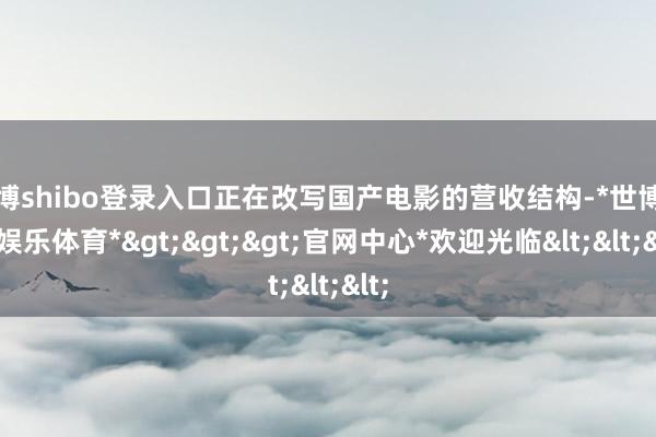 世博shibo登录入口正在改写国产电影的营收结构-*世博在线娱乐体育*>>>官网中心*欢迎光临<<<