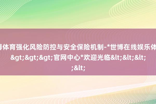 世博体育强化风险防控与安全保险机制-*世博在线娱乐体育*>>>官网中心*欢迎光临<<<