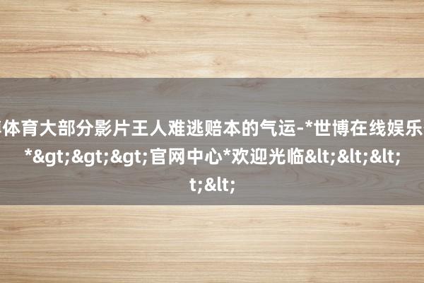 世博体育大部分影片王人难逃赔本的气运-*世博在线娱乐体育*>>>官网中心*欢迎光临<<<
