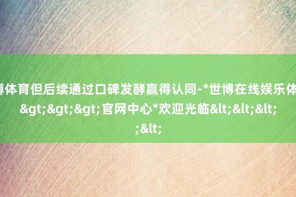世博体育但后续通过口碑发酵赢得认同-*世博在线娱乐体育*>>>官网中心*欢迎光临<<<