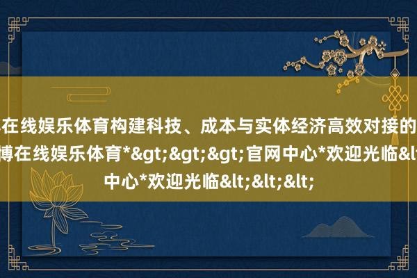 世博在线娱乐体育构建科技、成本与实体经济高效对接的行业生态-*世博在线娱乐体育*>>>官网中心*欢迎光临<<<