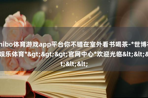 shibo体育游戏app平台你不错在室外看书喝茶-*世博在线娱乐体育*>>>官网中心*欢迎光临<<<