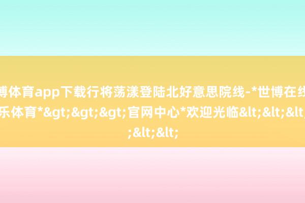 世博体育app下载行将荡漾登陆北好意思院线-*世博在线娱乐体育*>>>官网中心*欢迎光临<<<