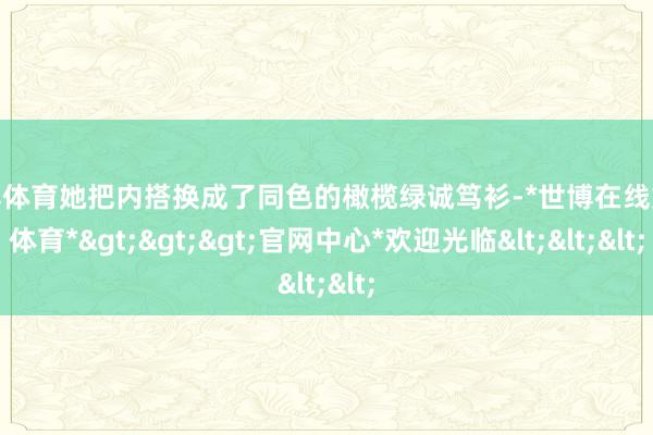 世博体育她把内搭换成了同色的橄榄绿诚笃衫-*世博在线娱乐体育*>>>官网中心*欢迎光临<<<