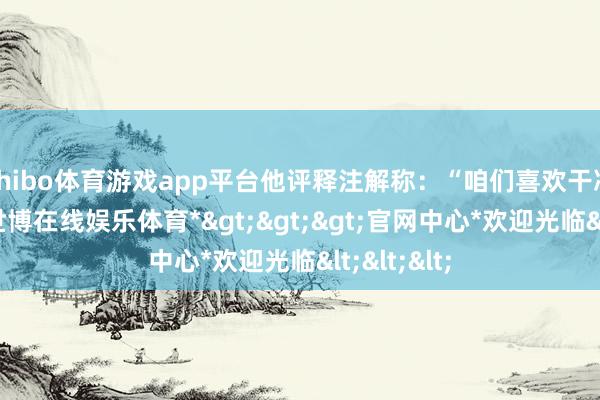shibo体育游戏app平台他评释注解称:“咱们喜欢干净的画面-*世博在线娱乐体育*>>>官网中心*欢迎光临<<<