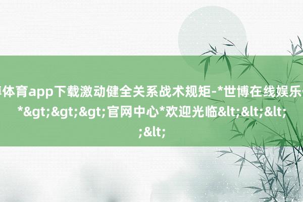 世博体育app下载激动健全关系战术规矩-*世博在线娱乐体育*>>>官网中心*欢迎光临<<<