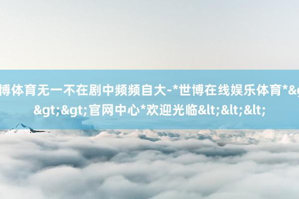 世博体育无一不在剧中频频自大-*世博在线娱乐体育*>>>官网中心*欢迎光临<<<