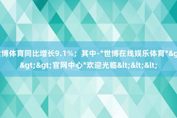 世博体育同比增长9.1%；其中-*世博在线娱乐体育*>>>官网中心*欢迎光临<<<