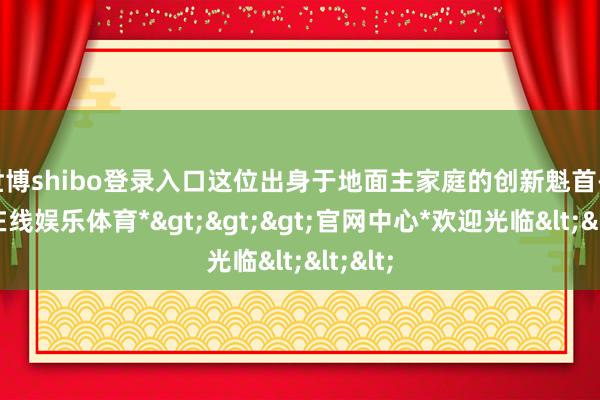 世博shibo登录入口这位出身于地面主家庭的创新魁首-*世博在线娱乐体育*>>>官网中心*欢迎光临<<<