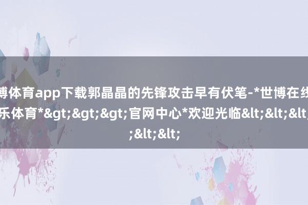 世博体育app下载郭晶晶的先锋攻击早有伏笔-*世博在线娱乐体育*>>>官网中心*欢迎光临<<<