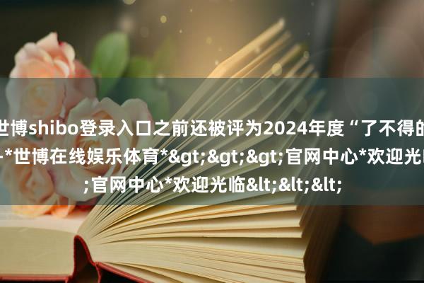 世博shibo登录入口之前还被评为2024年度“了不得的新农东谈主”-*世博在线娱乐体育*>>>官网中心*欢迎光临<<<