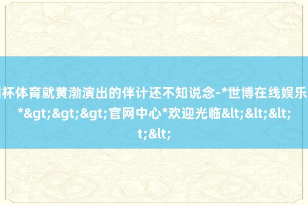 欧洲杯体育就黄渤演出的伴计还不知说念-*世博在线娱乐体育*>>>官网中心*欢迎光临<<<
